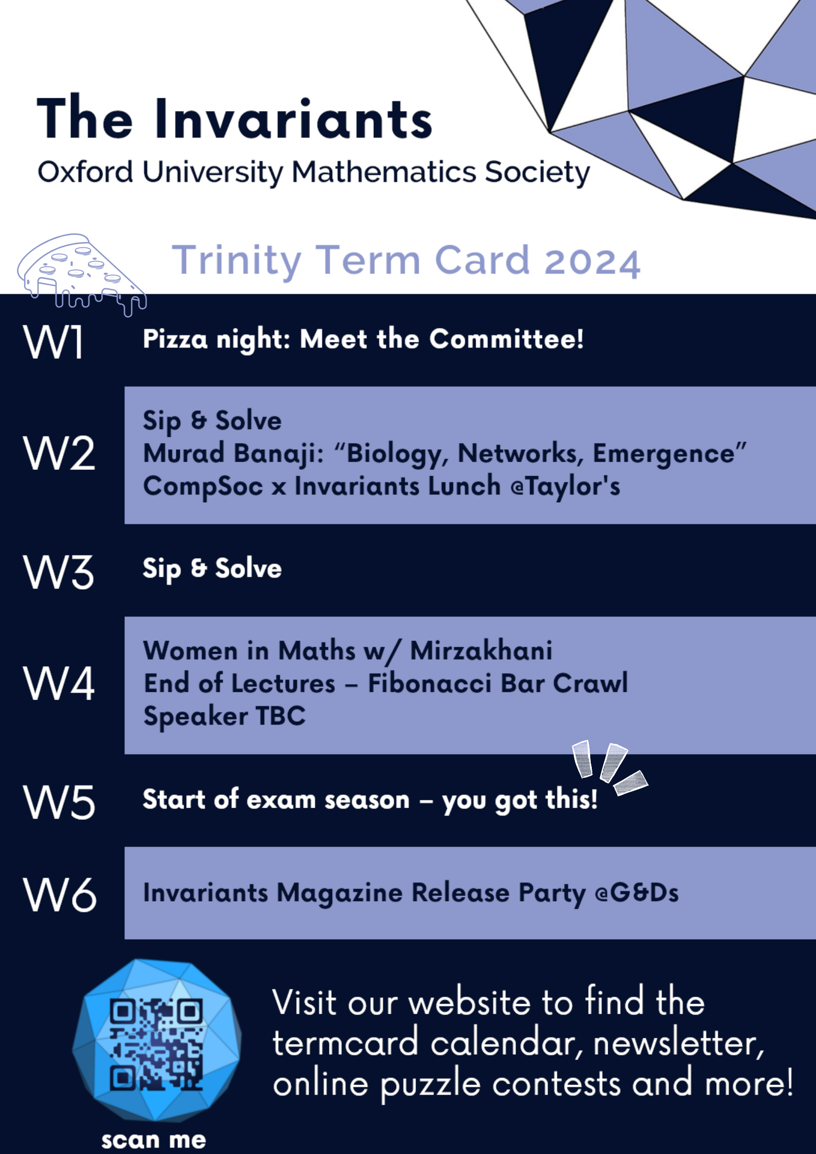 Week 1
Pizza night: Meet the Committee!

Week 2
Sip & Solve
Murad Banaji: "Biology, Networks, Emergence"
CompSoc x Invariants Lunch @Taylor's

Week 3
Sip & Solve

Week 4
Women in Maths w/ Mirzakhani
End of Lectures - Fibonacci Bar Crawl
Speaker TBC

Week 5
Start of exam season - you got this!

Week 6
Invariants Magazine Release Party @G&Ds

Visit our website to find the termcard calendar, newsletter, online puzzle contests and more!